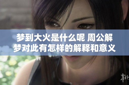 梦到大火是什么呢 周公解梦对此有怎样的解释和意义