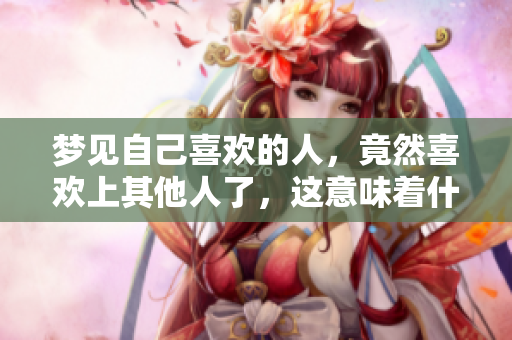 梦见自己喜欢的人，竟然喜欢上其他人了，这意味着什么呢