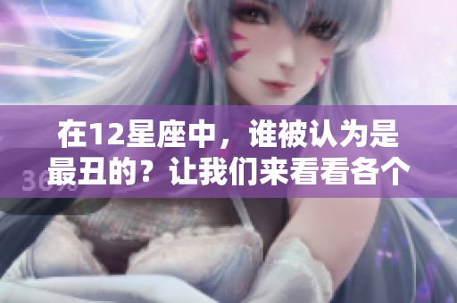 在12星座中，谁被认为是最丑的？让我们来看看各个星座的魅力与缺陷。