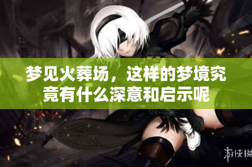 梦见火葬场，这样的梦境究竟有什么深意和启示呢