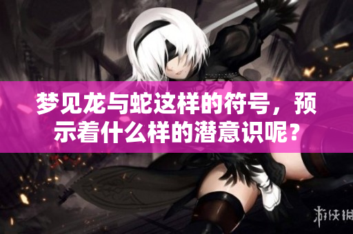 梦见龙与蛇这样的符号，预示着什么样的潜意识呢？