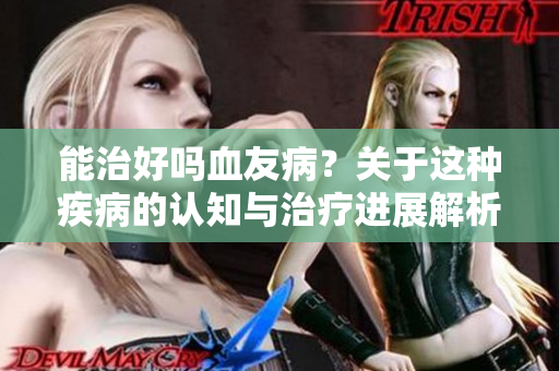 能治好吗血友病？关于这种疾病的认知与治疗进展解析