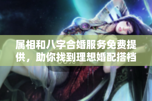 属相和八字合婚服务免费提供，助你找到理想婚配搭档