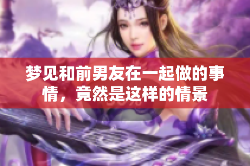 梦见和前男友在一起做的事情，竟然是这样的情景