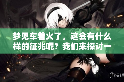 梦见车着火了，这会有什么样的征兆呢？我们来探讨一下这个梦境的含义。