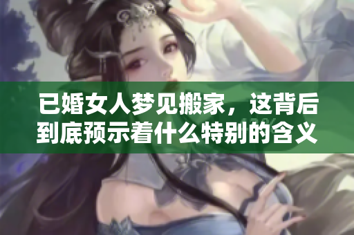 已婚女人梦见搬家，这背后到底预示着什么特别的含义呢