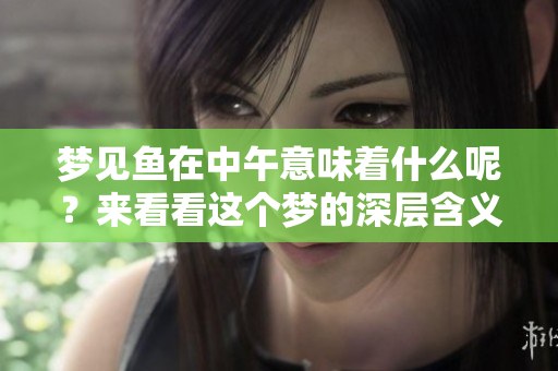 梦见鱼在中午意味着什么呢？来看看这个梦的深层含义吧！