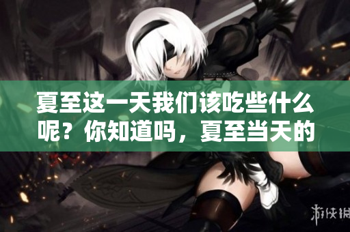 夏至这一天我们该吃些什么呢？你知道吗，夏至当天的饮食习惯！