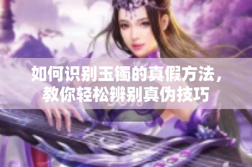 如何识别玉镯的真假方法，教你轻松辨别真伪技巧