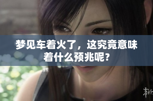 梦见车着火了，这究竟意味着什么预兆呢？