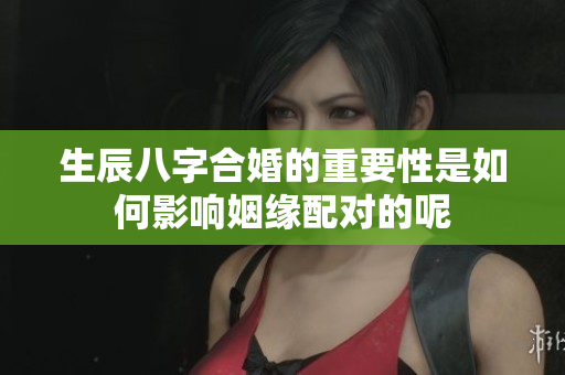 生辰八字合婚的重要性是如何影响姻缘配对的呢