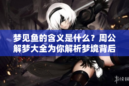 梦见鱼的含义是什么？周公解梦大全为你解析梦境背后的秘密。