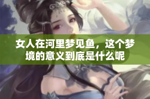 女人在河里梦见鱼，这个梦境的意义到底是什么呢