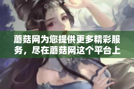 蘑菇网为您提供更多精彩服务，尽在蘑菇网这个平台上！