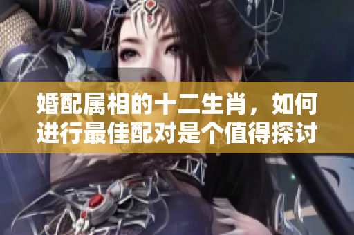 婚配属相的十二生肖，如何进行最佳配对是个值得探讨的问题