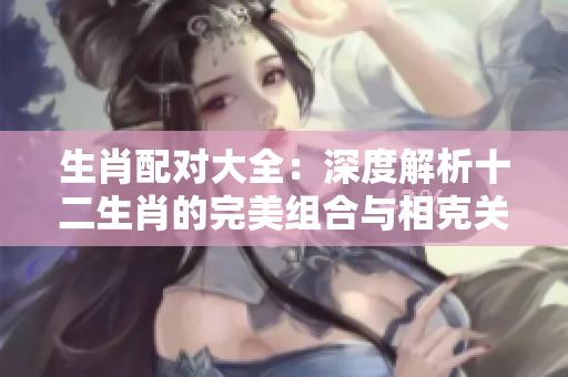生肖配对大全：深度解析十二生肖的完美组合与相克关系