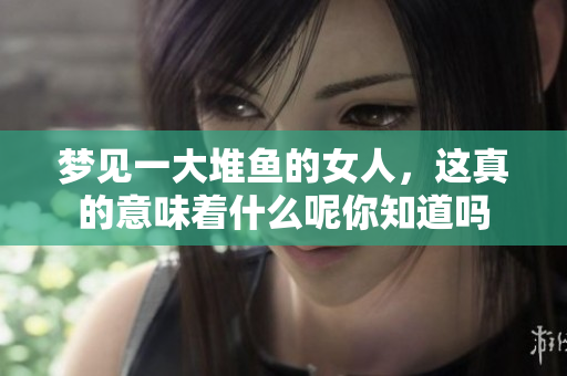 梦见一大堆鱼的女人，这真的意味着什么呢你知道吗