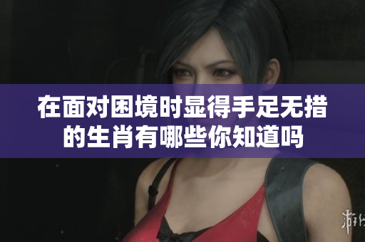 在面对困境时显得手足无措的生肖有哪些你知道吗