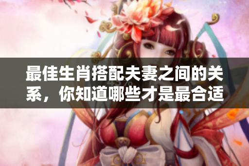 最佳生肖搭配夫妻之间的关系，你知道哪些才是最合适的吗