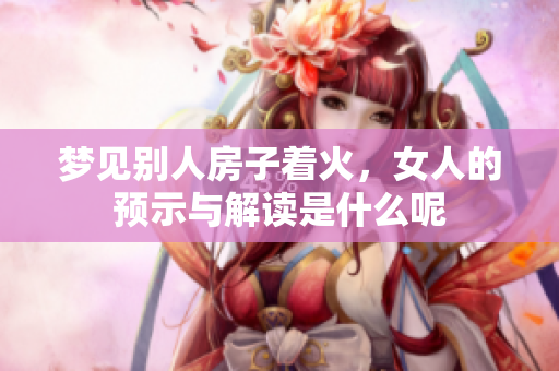 梦见别人房子着火，女人的预示与解读是什么呢
