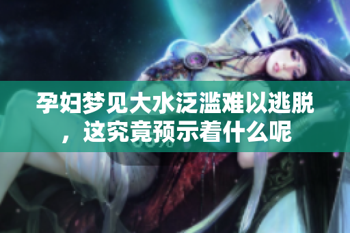孕妇梦见大水泛滥难以逃脱，这究竟预示着什么呢