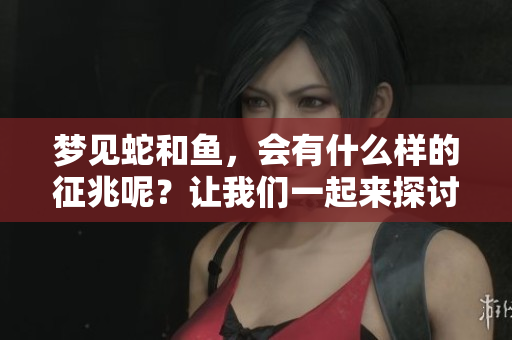 梦见蛇和鱼，会有什么样的征兆呢？让我们一起来探讨一下。