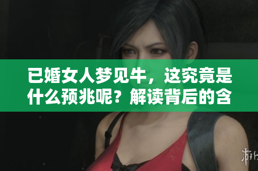已婚女人梦见牛，这究竟是什么预兆呢？解读背后的含义和象征。