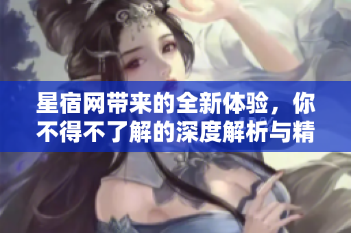 星宿网带来的全新体验，你不得不了解的深度解析与精彩内容