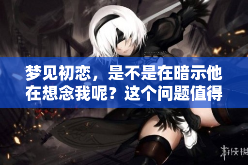 梦见初恋，是不是在暗示他在想念我呢？这个问题值得深思。