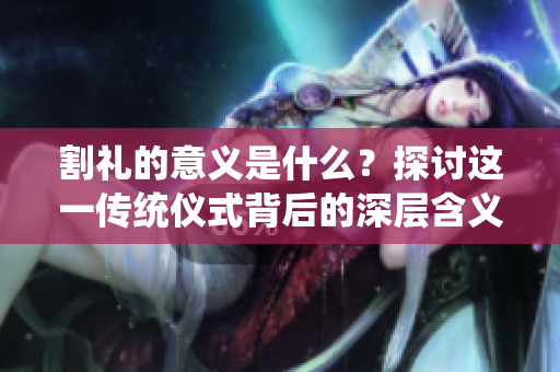 割礼的意义是什么？探讨这一传统仪式背后的深层含义与文化价值