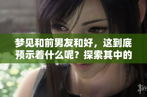 梦见和前男友和好，这到底预示着什么呢？探索其中的含义与象征。