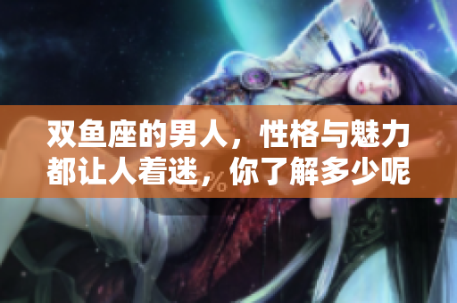 双鱼座的男人，性格与魅力都让人着迷，你了解多少呢