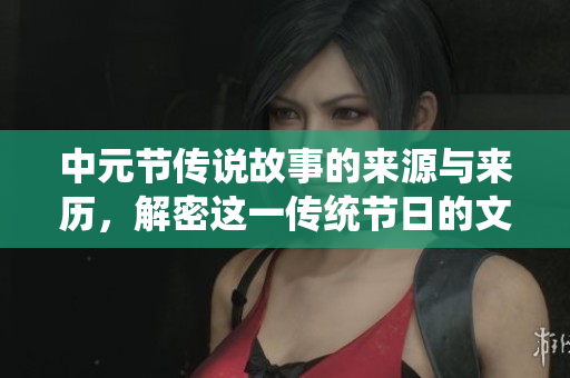 中元节传说故事的来源与来历，解密这一传统节日的文化内涵
