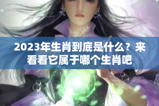 2023年生肖到底是什么？来看看它属于哪个生肖吧