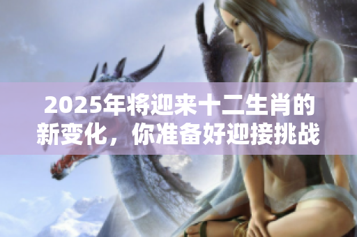 2025年将迎来十二生肖的新变化，你准备好迎接挑战了吗