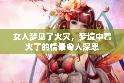 女人梦见了火灾，梦境中着火了的情景令人深思