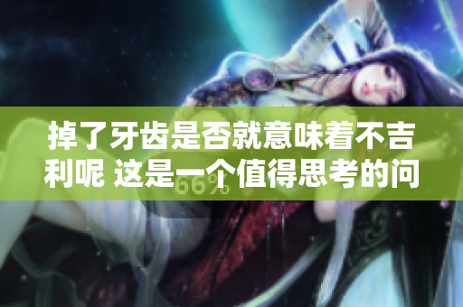 掉了牙齿是否就意味着不吉利呢 这是一个值得思考的问题