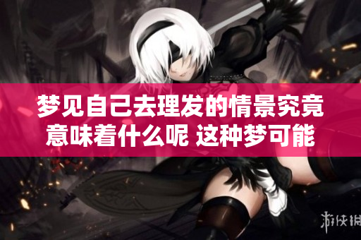 梦见自己去理发的情景究竟意味着什么呢 这种梦可能会带来怎样的启示