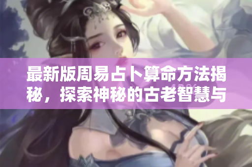 最新版周易占卜算命方法揭秘，探索神秘的古老智慧与实用技巧