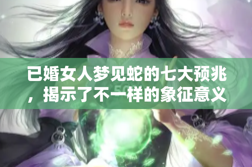 已婚女人梦见蛇的七大预兆，揭示了不一样的象征意义和潜在影响
