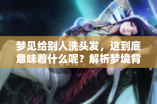 梦见给别人洗头发，这到底意味着什么呢？解析梦境背后的深层含义