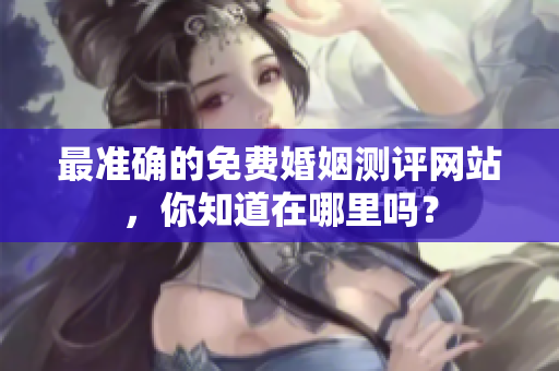 最准确的免费婚姻测评网站，你知道在哪里吗？