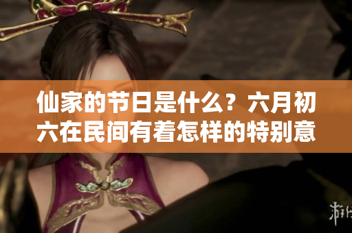 仙家的节日是什么？六月初六在民间有着怎样的特别意义呢。