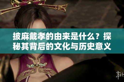 披麻戴孝的由来是什么？探秘其背后的文化与历史意义。