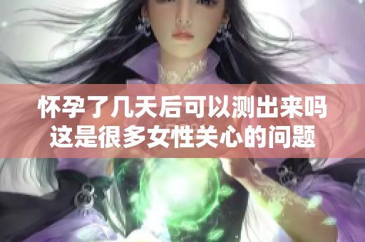 怀孕了几天后可以测出来吗这是很多女性关心的问题
