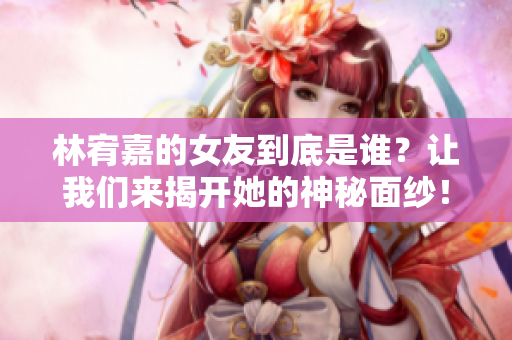 林宥嘉的女友到底是谁？让我们来揭开她的神秘面纱！