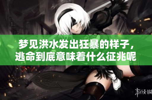 梦见洪水发出狂暴的样子，逃命到底意味着什么征兆呢