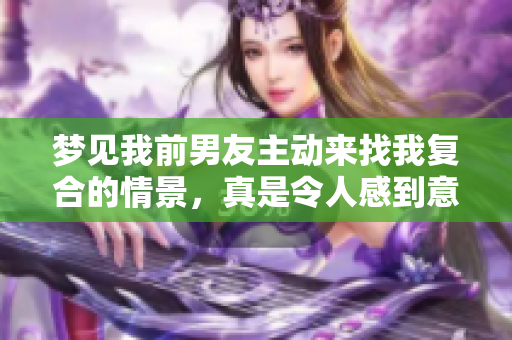 梦见我前男友主动来找我复合的情景，真是令人感到意外与复杂情感交织