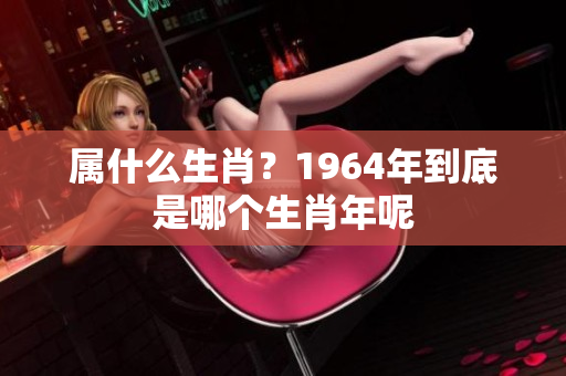属什么生肖？1964年到底是哪个生肖年呢
