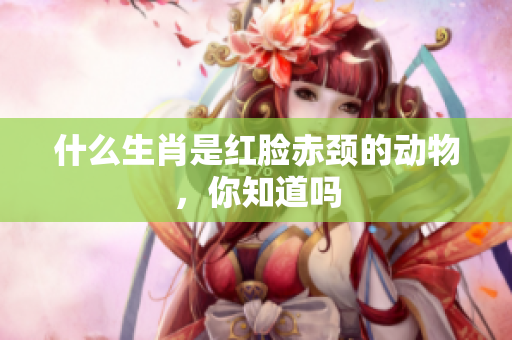 什么生肖是红脸赤颈的动物，你知道吗
